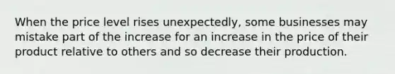 When the price level rises unexpectedly, some businesses may mistake part of the increase for an increase in the price of their product relative to others and so decrease their production.