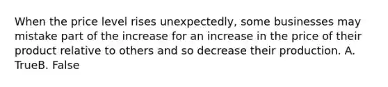 When the price level rises unexpectedly, some businesses may mistake part of the increase for an increase in the price of their product relative to others and so decrease their production. A. TrueB. False