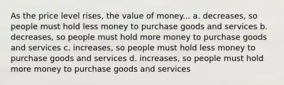 As the price level rises, the value of money... a. decreases, so people must hold less money to purchase goods and services b. decreases, so people must hold more money to purchase goods and services c. increases, so people must hold less money to purchase goods and services d. increases, so people must hold more money to purchase goods and services