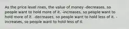 As the price level rises, the value of money -decreases, so people want to hold more of it. -increases, so people want to hold more of it. -decreases, so people want to hold less of it. -increases, so people want to hold less of it.