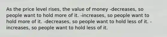 As the price level rises, the value of money -decreases, so people want to hold more of it. -increases, so people want to hold more of it. -decreases, so people want to hold less of it. -increases, so people want to hold less of it.