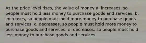 As the price level rises, the value of money a. increases, so people must hold less money to purchase goods and services. b. increases, so people must hold more money to purchase goods and services. c. decreases, so people must hold more money to purchase goods and services. d. decreases, so people must hold less money to purchase goods and services