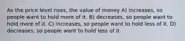 As the price level rises, the value of money A) increases, so people want to hold more of it. B) decreases, so people want to hold more of it. C) increases, so people want to hold less of it. D) decreases, so people want to hold less of it.