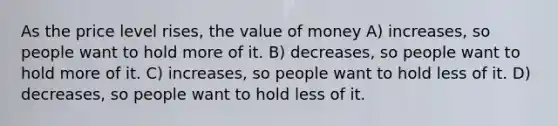 As the price level rises, the value of money A) increases, so people want to hold more of it. B) decreases, so people want to hold more of it. C) increases, so people want to hold less of it. D) decreases, so people want to hold less of it.