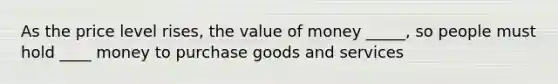 As the price level rises, the value of money _____, so people must hold ____ money to purchase goods and services