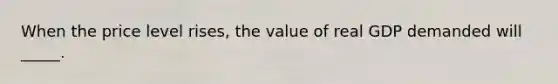 When the price level rises, the value of real GDP demanded will _____.