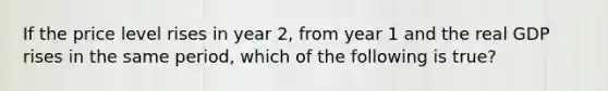 If the price level rises in year 2, from year 1 and the real GDP rises in the same period, which of the following is true?