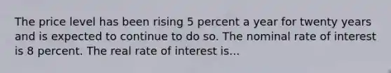 The price level has been rising 5 percent a year for twenty years and is expected to continue to do so. The nominal rate of interest is 8 percent. The real rate of interest is...