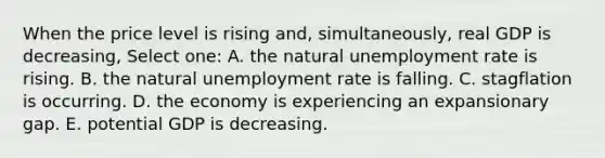 When the price level is rising and, simultaneously, real GDP is decreasing, Select one: A. the natural <a href='https://www.questionai.com/knowledge/kh7PJ5HsOk-unemployment-rate' class='anchor-knowledge'>unemployment rate</a> is rising. B. the natural unemployment rate is falling. C. stagflation is occurring. D. the economy is experiencing an expansionary gap. E. potential GDP is decreasing.