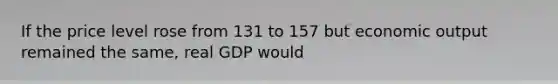 If the price level rose from 131 to 157 but economic output remained the same, real GDP would