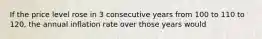 If the price level rose in 3 consecutive years from 100 to 110 to 120, the annual inflation rate over those years would