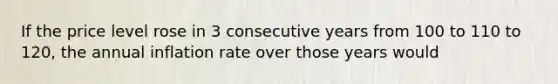 If the price level rose in 3 consecutive years from 100 to 110 to 120, the annual inflation rate over those years would