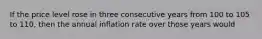 If the price level rose in three consecutive years from 100 to 105 to 110, then the annual inflation rate over those years would