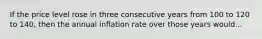 If the price level rose in three consecutive years from 100 to 120 to 140, then the annual inflation rate over those years would...