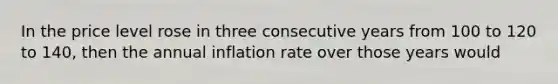 In the price level rose in three consecutive years from 100 to 120 to 140, then the annual inflation rate over those years would