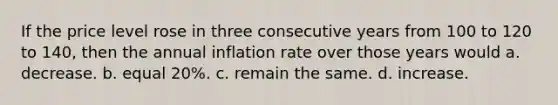 If the price level rose in three consecutive years from 100 to 120 to 140, then the annual inflation rate over those years would a. decrease. b. equal 20%. c. remain the same. d. increase.