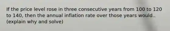 If the price level rose in three consecutive years from 100 to 120 to​ 140, then the annual inflation rate over those years would.. (explain why and solve)