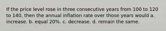 If the price level rose in three consecutive years from 100 to 120 to​ 140, then the annual inflation rate over those years would a. increase. b. equal​ 20%. c. decrease. d. remain the same.