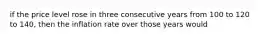 if the price level rose in three consecutive years from 100 to 120 to 140, then the inflation rate over those years would