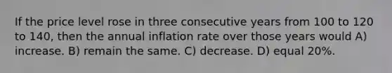 If the price level rose in three consecutive years from 100 to 120 to 140, then the annual inflation rate over those years would A) increase. B) remain the same. C) decrease. D) equal 20%.