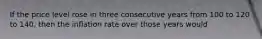 If the price level rose in three consecutive years from 100 to 120 to 140, then the inflation rate over those years would