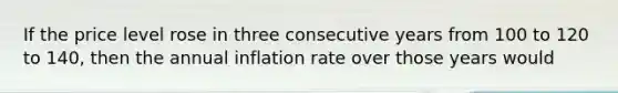 If the price level rose in three consecutive years from 100 to 120 to​ 140, then the annual inflation rate over those years would