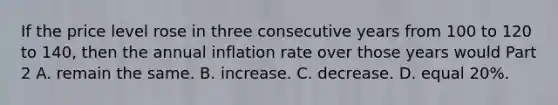 If the price level rose in three consecutive years from 100 to 120 to​ 140, then the annual inflation rate over those years would Part 2 A. remain the same. B. increase. C. decrease. D. equal​ 20%.