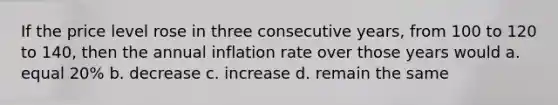 If the price level rose in three consecutive years, from 100 to 120 to 140, then the annual inflation rate over those years would a. equal 20% b. decrease c. increase d. remain the same