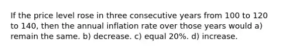 If the price level rose in three consecutive years from 100 to 120 to 140, then the annual inflation rate over those years would a) remain the same. b) decrease. c) equal 20%. d) increase.