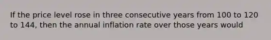 If the price level rose in three consecutive years from 100 to 120 to 144, then the annual inflation rate over those years would