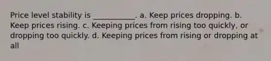 Price level stability is ___________. a. Keep prices dropping. b. Keep prices rising. c. Keeping prices from rising too quickly, or dropping too quickly. d. Keeping prices from rising or dropping at all