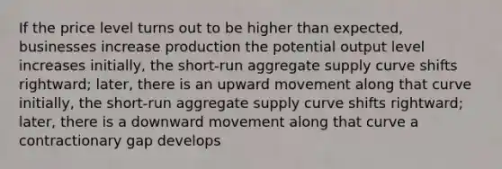 If the price level turns out to be higher than expected, businesses increase production the potential output level increases initially, the short-run aggregate supply curve shifts rightward; later, there is an upward movement along that curve initially, the short-run aggregate supply curve shifts rightward; later, there is a downward movement along that curve a contractionary gap develops