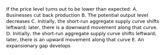 If the price level turns out to be lower than expected: A. Businesses cut back production B. The potential output level decreases C. Initially, the short-run aggregate supply curve shifts leftward; later, there is a downward movement along that curve. D. Initially, the short-run aggregate supply curve shifts leftward; later, there is an upward movement along that curve E. An expansionary gap develops