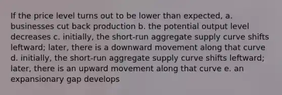 If the price level turns out to be lower than expected, a. businesses cut back production b. the potential output level decreases c. initially, the short-run aggregate supply curve shifts leftward; later, there is a downward movement along that curve d. initially, the short-run aggregate supply curve shifts leftward; later, there is an upward movement along that curve e. an expansionary gap develops