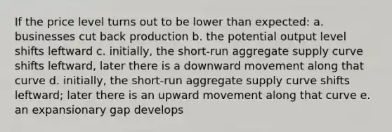 If the price level turns out to be lower than expected: a. businesses cut back production b. the potential output level shifts leftward c. initially, the short-run aggregate supply curve shifts leftward, later there is a downward movement along that curve d. initially, the short-run aggregate supply curve shifts leftward; later there is an upward movement along that curve e. an expansionary gap develops