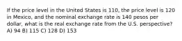 If the price level in the United States is 110, the price level is 120 in Mexico, and the nominal exchange rate is 140 pesos per dollar, what is the real exchange rate from the U.S. perspective? A) 94 B) 115 C) 128 D) 153