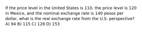 If the price level in the United States is 110, the price level is 120 in Mexico, and the nominal exchange rate is 140 pesos per dollar, what is the real exchange rate from the U.S. perspective? A) 94 B) 115 C) 128 D) 153