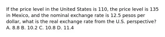 If the price level in the United States is​ 110, the price level is 135 in​ Mexico, and the nominal exchange rate is 12.5 pesos per​ dollar, what is the real exchange rate from the U.S.​ perspective? A. 8.8 B. 10.2 C. 10.8 D. 11.4