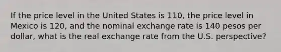 If the price level in the United States is 110, the price level in Mexico is 120, and the nominal exchange rate is 140 pesos per dollar, what is the real exchange rate from the U.S. perspective?