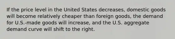 ​If the price level in the United States decreases, domestic goods will become relatively cheaper than foreign goods, the demand for U.S.-made goods will increase, and the U.S. aggregate demand curve will shift to the right.