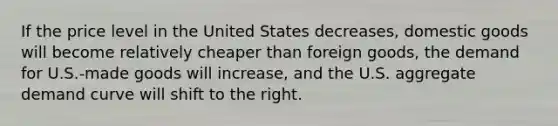 If the price level in the United States decreases, domestic goods will become relatively cheaper than foreign goods, the demand for U.S.-made goods will increase, and the U.S. aggregate demand curve will shift to the right.