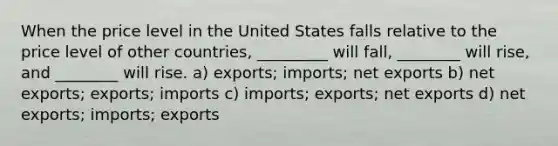 When the price level in the United States falls relative to the price level of other countries, _________ will fall, ________ will rise, and ________ will rise. a) exports; imports; net exports b) net exports; exports; imports c) imports; exports; net exports d) net exports; imports; exports