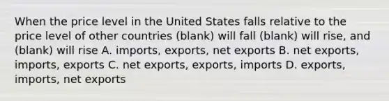 When the price level in the United States falls relative to the price level of other countries (blank) will fall (blank) will rise, and (blank) will rise A. imports, exports, net exports B. net exports, imports, exports C. net exports, exports, imports D. exports, imports, net exports