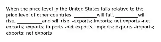 When the price level in the United States falls relative to the price level of other countries, __________will fall, __________will rise, ___________and will rise. -exports; imports; net exports -net exports; exports; imports -net exports; imports; exports -imports; exports; net exports