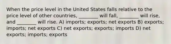 When the price level in the United States falls relative to the price level of other countries, ________ will fall, ________ will rise, and ________ will rise. A) imports; exports; net exports B) exports; imports; net exports C) net exports; exports; imports D) net exports; imports; exports