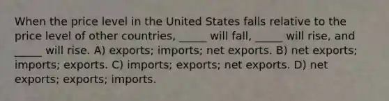 When the price level in the United States falls relative to the price level of other countries, _____ will fall, _____ will rise, and _____ will rise. A) exports; imports; net exports. B) net exports; imports; exports. C) imports; exports; net exports. D) net exports; exports; imports.