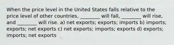 When the price level in the United States falls relative to the price level of other countries, ________ will fall, ________ will rise, and ________ will rise. a) net exports; exports; imports b) imports; exports; net exports c) net exports; imports; exports d) exports; imports; net exports