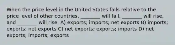 When the price level in the United States falls relative to the price level of other countries, ________ will fall, ________ will rise, and ________ will rise. A) exports; imports; net exports B) imports; exports; net exports C) net exports; exports; imports D) net exports; imports; exports