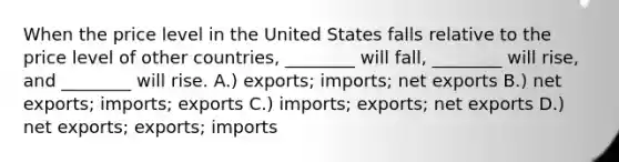 When the price level in the United States falls relative to the price level of other countries, ________ will fall, ________ will rise, and ________ will rise. A.) exports; imports; net exports B.) net exports; imports; exports C.) imports; exports; net exports D.) net exports; exports; imports