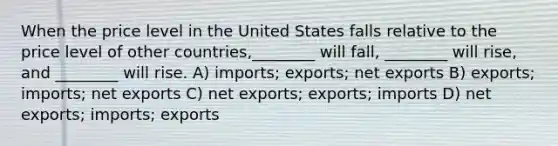 When the price level in the United States falls relative to the price level of other countries,________ will fall, ________ will rise, and ________ will rise. A) imports; exports; net exports B) exports; imports; net exports C) net exports; exports; imports D) net exports; imports; exports